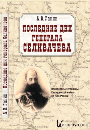 Ганин А. В. - Последние дни генерала Селивачева: Неизвестные страницы Гражданской войны на Юге России (2012)